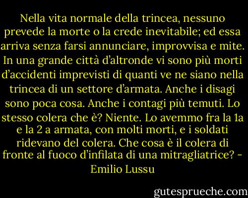 Nella vita normale della trincea, nessuno prevede la morte o la crede inevitabile; ed essa arriva senza farsi annunciare, improvvisa e mite. In una grande città d’altronde vi sono più morti d’accidenti imprevisti di quanti ve ne siano nella trincea di un settore d’armata. Anche i disagi sono poca cosa. Anche i contagi più temuti. Lo stesso colera che è? Niente. Lo avemmo fra la 1a e la 2 a armata, con molti morti, e i soldati ridevano del colera. Che cosa è il colera di fronte al fuoco d’infilata di una mitragliatrice? - Emilio Lussu