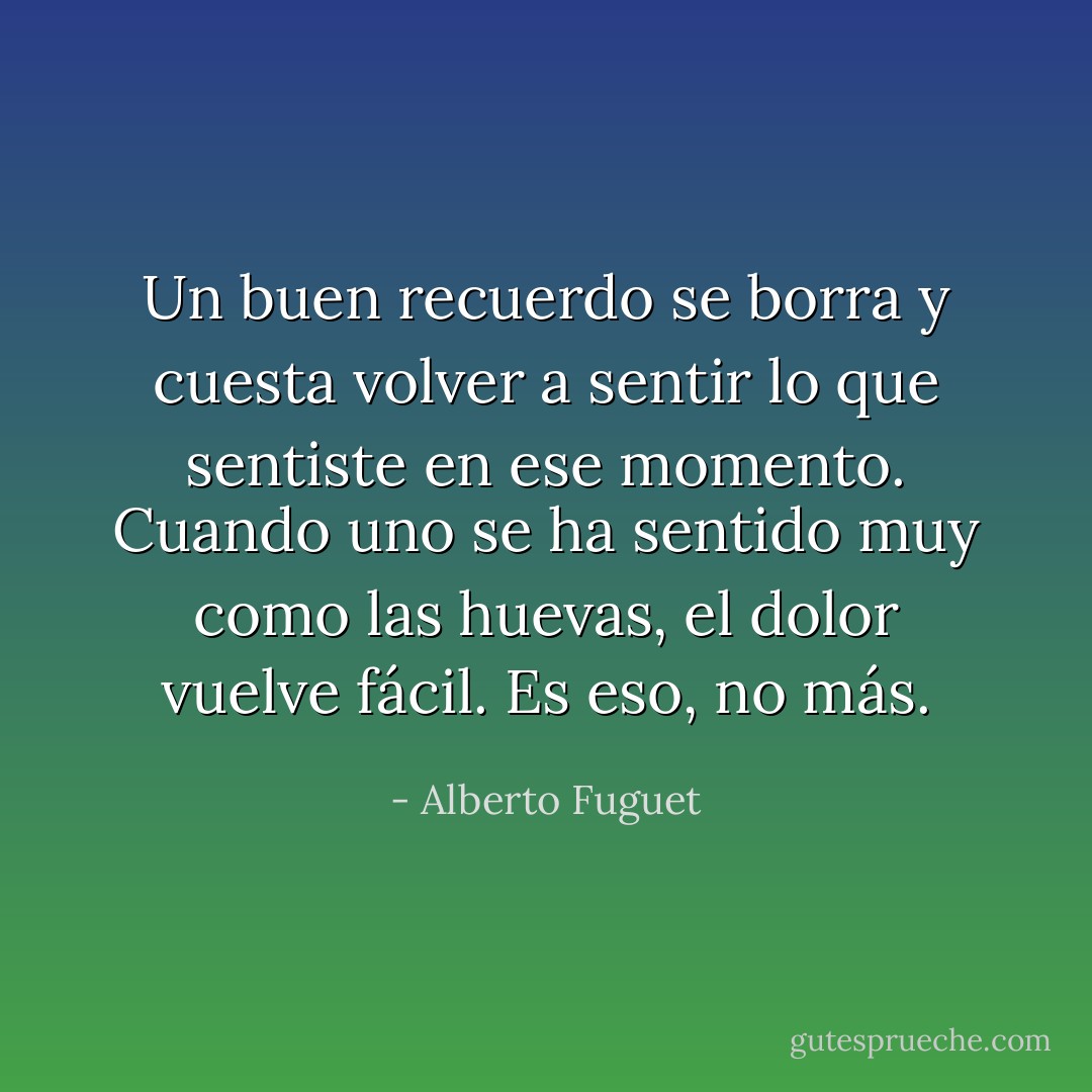 Un buen recuerdo se borra y cuesta volver a sentir lo que sentiste en ese momento. Cuando uno se ha sentido muy como las huevas, el dolor vuelve fácil. Es eso, no más. - Alberto Fuguet
