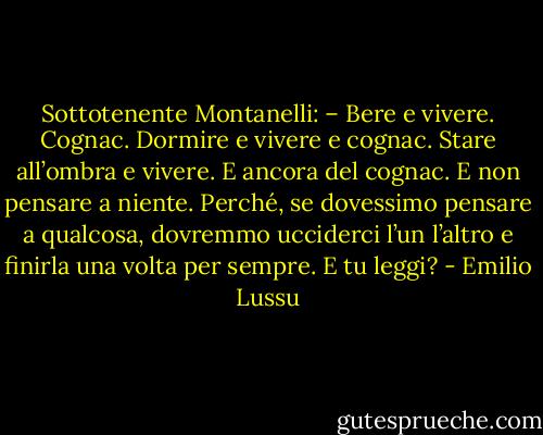 Sottotenente Montanelli: – Bere e vivere. Cognac. Dormire e vivere e cognac. Stare all’ombra e vivere. E ancora del cognac. E non pensare a niente. Perché, se dovessimo pensare a qualcosa, dovremmo ucciderci l’un l’altro e finirla una volta per sempre. E tu leggi? - Emilio Lussu