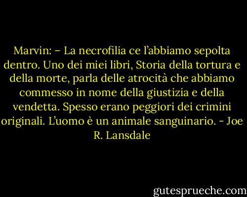 Marvin: – La necrofilia ce l’abbiamo sepolta dentro. Uno dei miei libri, Storia della tortura e della morte, parla delle atrocità che abbiamo commesso in nome della giustizia e della vendetta. Spesso erano peggiori dei crimini originali. L’uomo è un animale sanguinario. - Joe R. Lansdale
