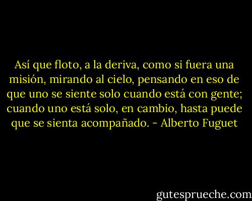 Así que floto, a la deriva, como si fuera una misión, mirando al cielo, pensando en eso de que uno se siente solo cuando está con gente; cuando uno está solo, en cambio, hasta puede que se sienta acompañado. - Alberto Fuguet