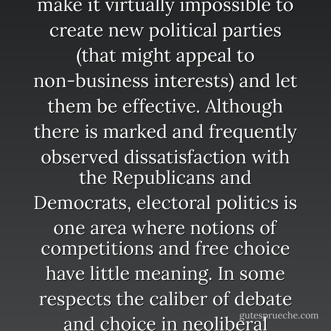 In the United States […] the two main business-dominated parties, with the support of the corporate community, have refused to reform laws that make it virtually impossible to create new political parties (that might appeal to non-business interests) and let them be effective. Although there is marked and frequently observed dissatisfaction with the Republicans and Democrats, electoral politics is one area where notions of competitions and free choice have little meaning. In some respects the caliber of debate and choice in neoliberal elections tends to be closer to that of the one-party communist state than that of a genuine democracy. - Robert W. McChesney