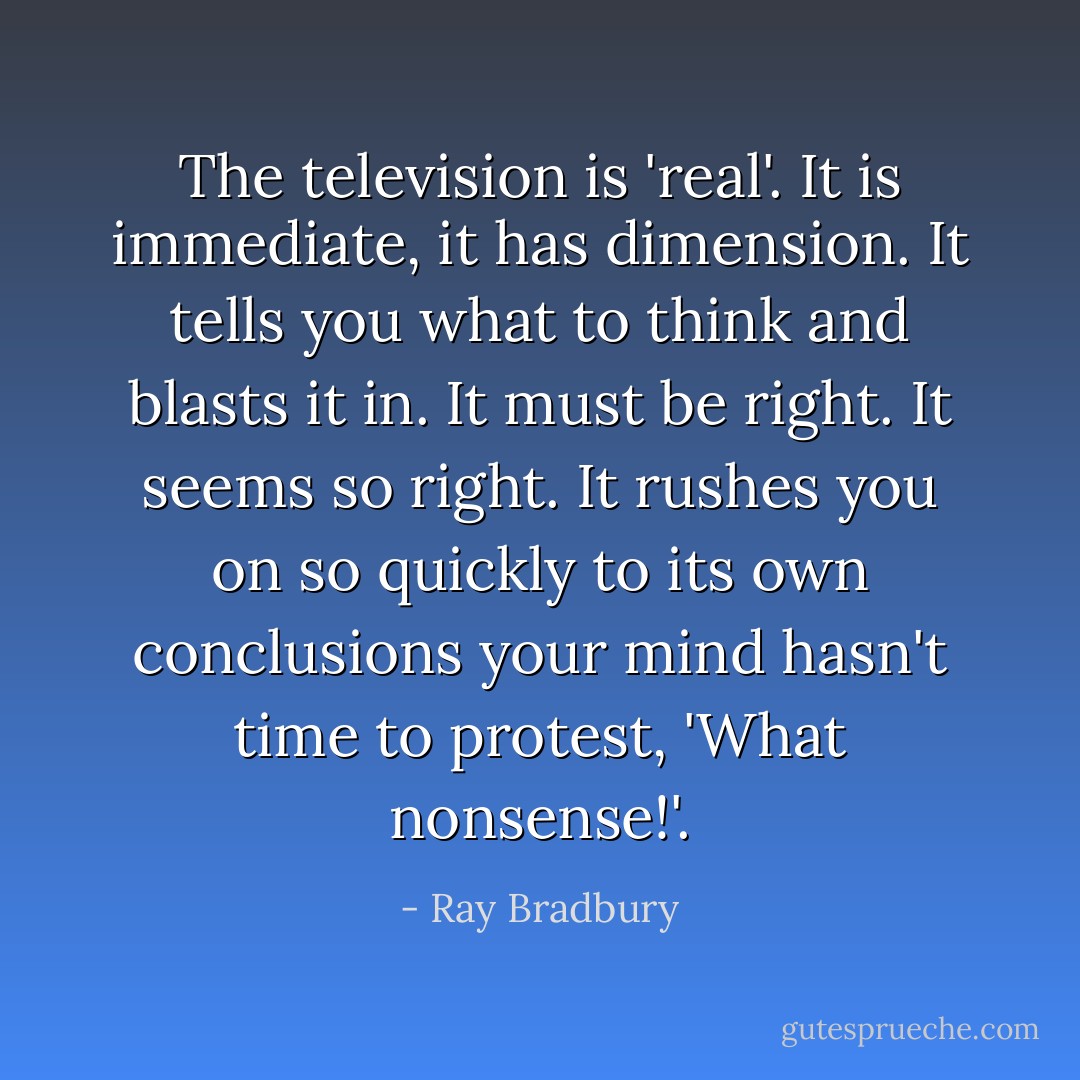 The television is 'real'. It is immediate, it has dimension. It tells you what to think and blasts it in. It must be right. It seems so right. It rushes you on so quickly to its own conclusions your mind hasn't time to protest, 'What nonsense!'. - Ray Bradbury
