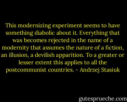 This modernizing experiment seems to have something diabolic about it. Everything that was becomes rejected in the name of a modernity that assumes the nature of a fiction, an illusion, a devilish apparition. To a greater or lesser extent this applies to all the postcommunist countries. - Andrzej Stasiuk