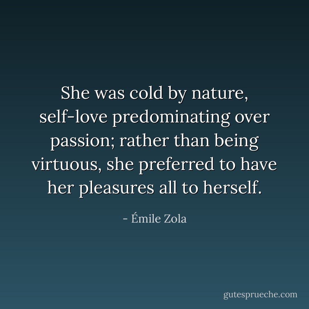 She was cold by nature, self-love predominating over passion; rather than being virtuous, she preferred to have her pleasures all to herself. - Émile Zola