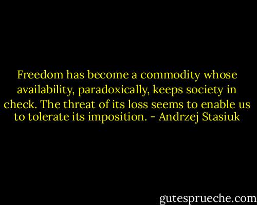 Freedom has become a commodity whose availability, paradoxically, keeps society in check. The threat of its loss seems to enable us to tolerate its imposition. - Andrzej Stasiuk