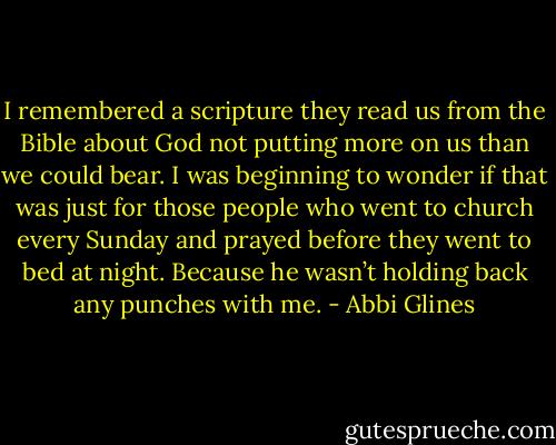 I remembered a scripture they read us from the Bible about God not putting more on us than we could bear. I was beginning to wonder if that was just for those people who went to church every Sunday and prayed before they went to bed at night. Because he wasn’t holding back any punches with me. - Abbi Glines