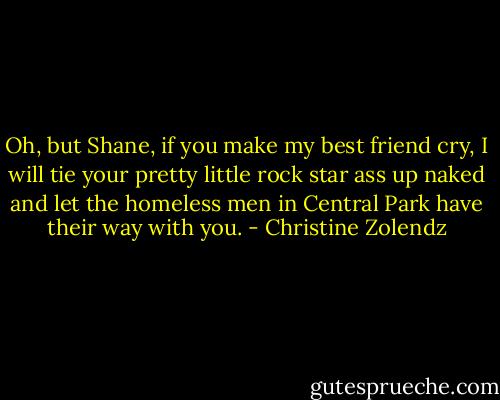 Oh, but Shane, if you make my best friend cry, I will tie your pretty little rock star ass up naked and let the homeless men in Central Park have their way with you. - Christine Zolendz