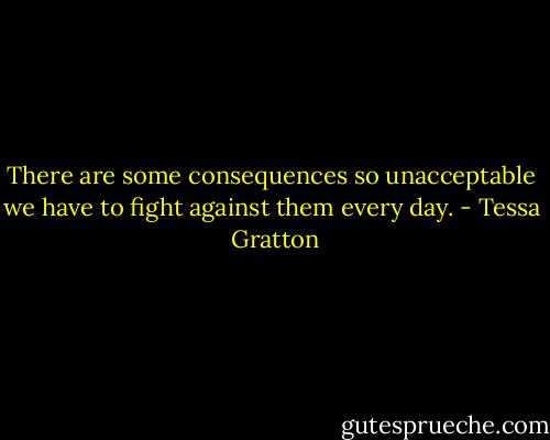 There are some consequences so unacceptable we have to fight against them every day. - Tessa  Gratton