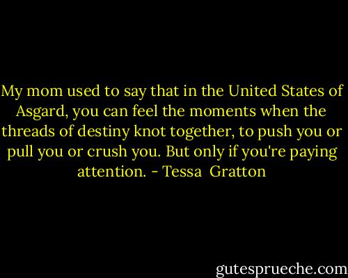 My mom used to say that in the United States of Asgard, you can feel the moments when the threads of destiny knot together, to push you or pull you or crush you. But only if you're paying attention. - Tessa  Gratton