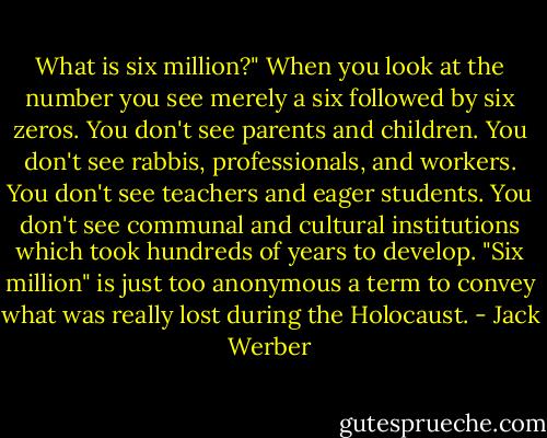 What is six million?" When you look at the number you see merely a six followed by six zeros. You don't see parents and children. You don't see rabbis, professionals, and workers. You don't see teachers and eager students. You don't see communal and cultural institutions which took hundreds of years to develop. "Six million" is just too anonymous a term to convey what was really lost during the Holocaust. - Jack Werber