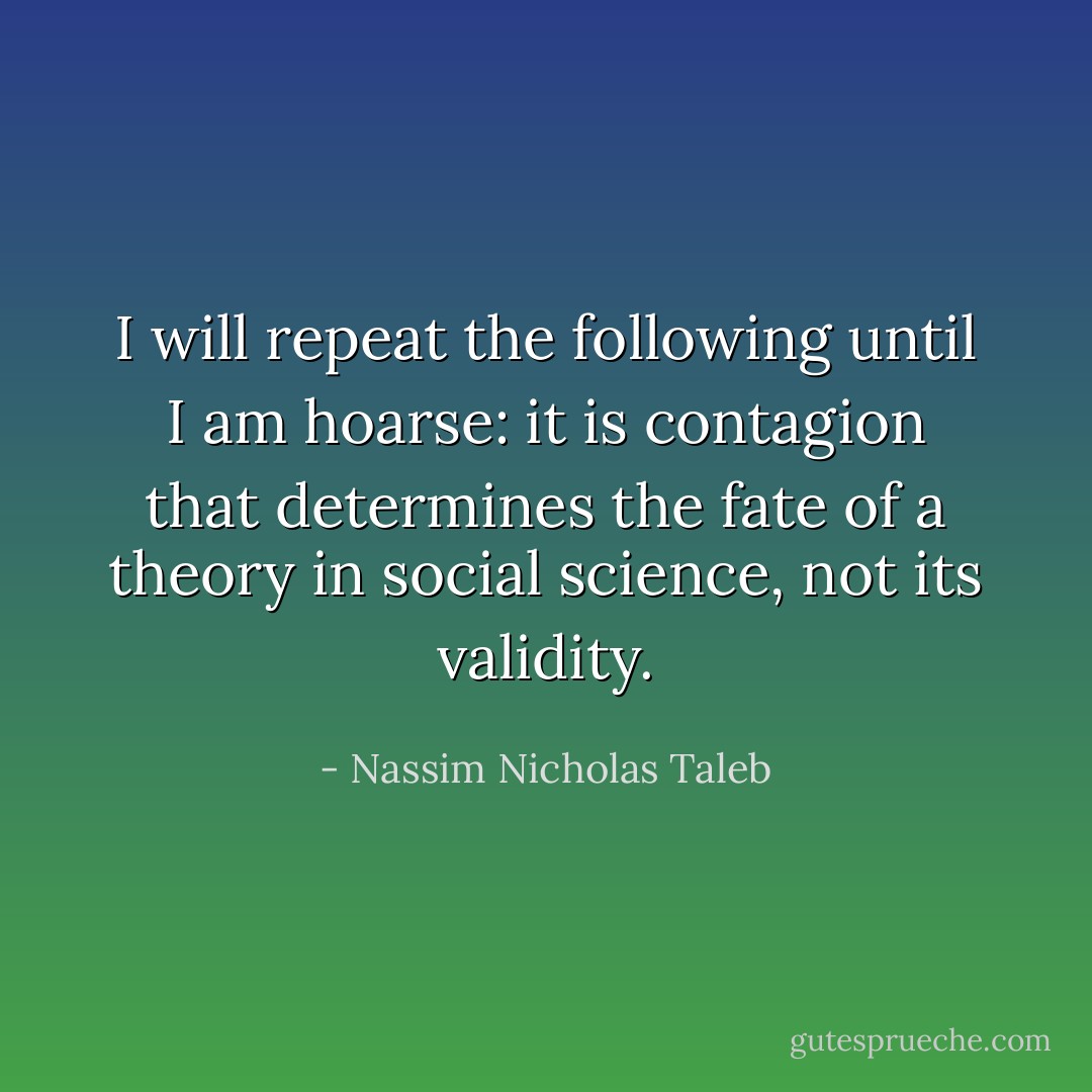 I will repeat the following until I am hoarse: it is contagion that determines the fate of a theory in social science, not its validity. - Nassim Nicholas Taleb