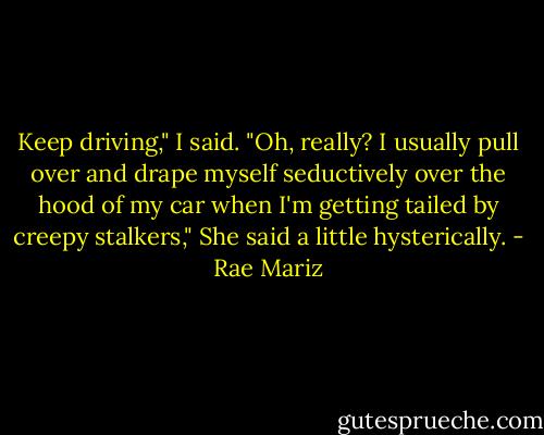 Keep driving," I said.<br />"Oh, really? I usually pull over and drape myself seductively over the hood of my car when I'm getting tailed by creepy stalkers," She said a little hysterically. - Rae Mariz