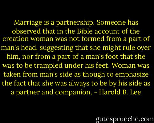 Marriage is a partnership. Someone has observed that in the Bible account of the creation woman was not formed from a part of man's head, suggesting that she might rule over him, nor from a part of a man's foot that she was to be trampled under his feet. Woman was taken from man's side as though to emphasize the fact that she was always to be by his side as a partner and companion. - Harold B. Lee