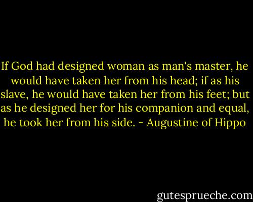 If God had designed woman as man's master, he would have taken her from his head; if as his slave, he would have taken her from his feet; but as he designed her for his companion and equal, he took her from his side. - Augustine of Hippo