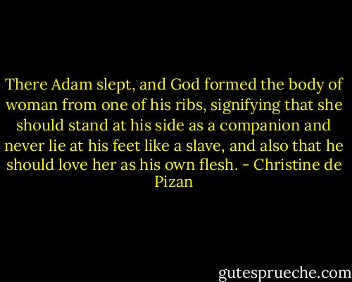 There Adam slept, and God formed the body of woman from one of his ribs, signifying that she should stand at his side as a companion and never lie at his feet like a slave, and also that he should love her as his own flesh. - Christine de Pizan