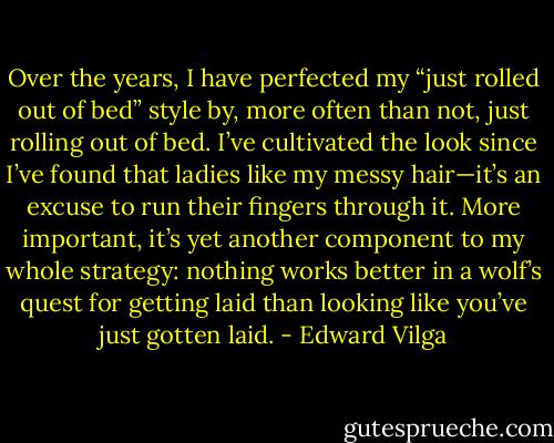 Over the years, I have perfected my “just rolled out of bed” style by, more often than not, just rolling out of bed. I’ve cultivated the look since I’ve found that ladies like my messy hair—it’s an excuse to run their fingers through it. More important, it’s yet another component to my whole strategy: nothing works better in a wolf’s quest for getting laid than looking like you’ve just gotten laid. - Edward Vilga