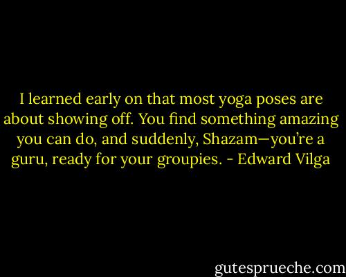 I learned early on that most yoga poses are about showing off. You find something amazing you can do, and suddenly, Shazam—you’re a guru, ready for your groupies. - Edward Vilga