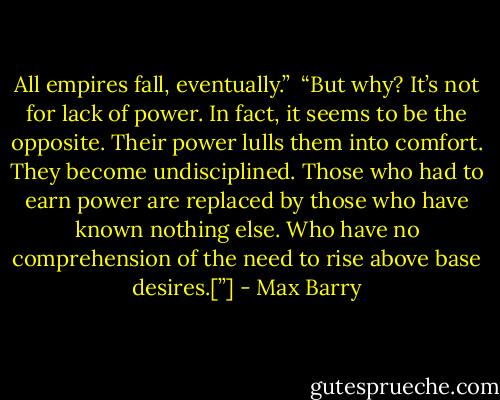 All empires fall, eventually.” <br />“But why? It’s not for lack of power. In fact, it seems to be the opposite. Their power lulls them into comfort. They become undisciplined. Those who had to earn power are replaced by those who have known nothing else. Who have no comprehension of the need to rise above base desires.[”] - Max Barry