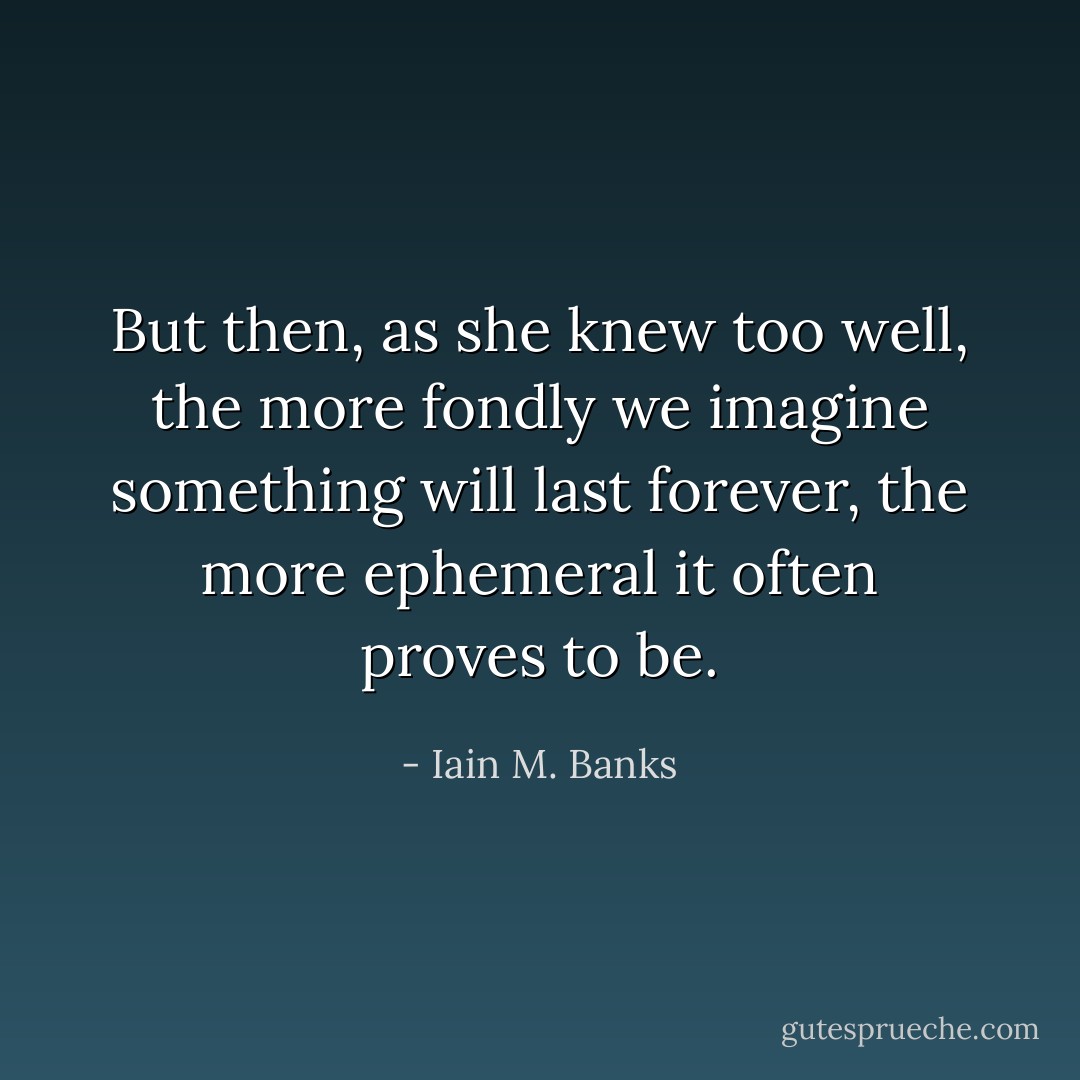 But then, as she knew too well, the more fondly we imagine something will last forever, the more ephemeral it often proves to be. - Iain M. Banks