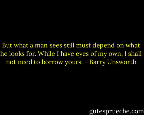 But what a man sees still must depend on what he looks for. While I have eyes of my own, I shall not need to borrow yours. - Barry Unsworth