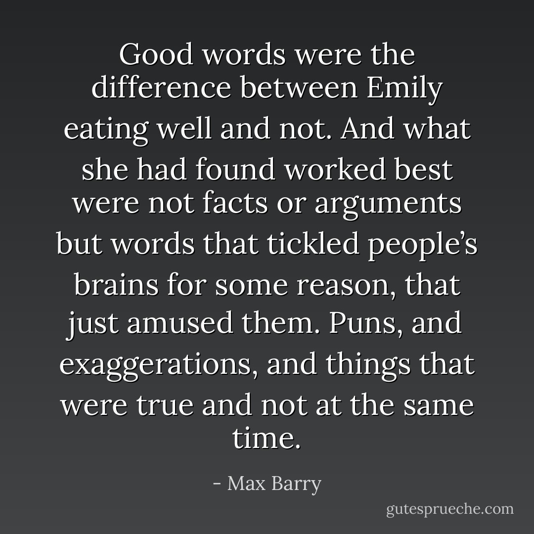 Good words were the difference between Emily eating well and not. And what she had found worked best were not facts or arguments but words that tickled people’s brains for some reason, that just amused them. Puns, and exaggerations, and things that were true and not at the same time. - Max Barry