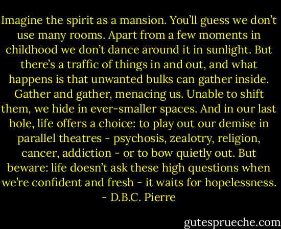 Imagine the spirit as a mansion. You’ll guess we don’t use many rooms. Apart from a few moments in childhood we don’t dance around it in sunlight. But there’s a traffic of things in and out, and what happens is that unwanted bulks can gather inside. Gather and gather, menacing us. Unable to shift them, we hide in ever-smaller spaces. And in our last hole, life offers a choice: to play out our demise in parallel theatres - psychosis, zealotry, religion, cancer, addiction - or to bow quietly out. But beware: life doesn’t ask these high questions when we’re confident and fresh - it waits for hopelessness. - D.B.C. Pierre