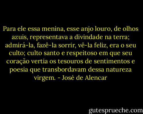 Para ele essa menina, esse anjo louro, de olhos azuis, representava a divindade na terra; admirá-la, fazê-la sorrir, vê-la feliz, era o seu culto; culto santo e respeitoso em que seu coração vertia os tesouros de sentimentos e poesia que transbordavam dessa natureza virgem. - José de Alencar