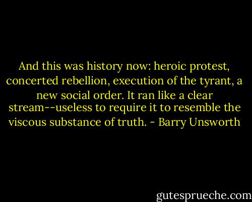 And this was history now: heroic protest, concerted rebellion, execution of the tyrant, a new social order. It ran like a clear stream--useless to require it to resemble the viscous substance of truth. - Barry Unsworth