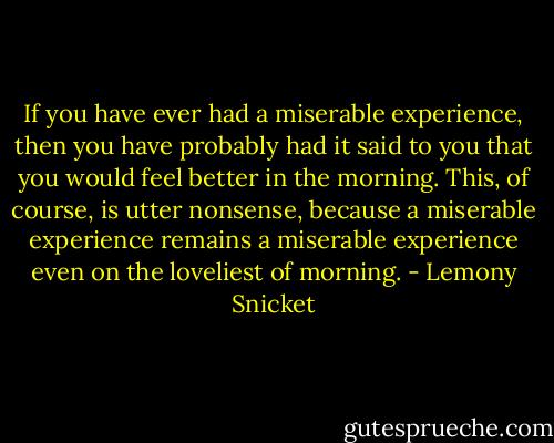 If you have ever had a miserable experience, then you have probably had it said to you that you would feel better in the morning. This, of course, is utter nonsense, because a miserable experience remains a miserable experience even on the loveliest of morning. - Lemony Snicket