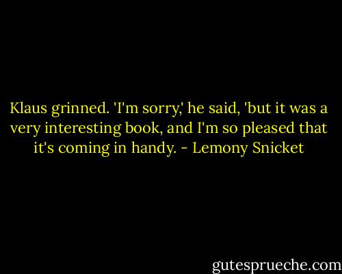 Klaus grinned. 'I'm sorry,' he said, 'but it was a very interesting book, and I'm so pleased that it's coming in handy. - Lemony Snicket