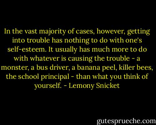In the vast majority of cases, however, getting into trouble has nothing to do with one's self-esteem. It usually has much more to do with whatever is causing the trouble - a monster, a bus driver, a banana peel, killer bees, the school principal - than what you think of yourself. - Lemony Snicket