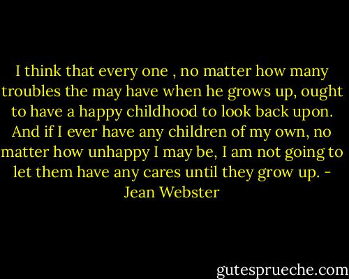 I think that every one , no matter how many troubles the may have when he grows up, ought to have a happy childhood to look back upon. And if I ever have any children of my own, no matter how unhappy I may be, I am not going to let them have any cares until they grow up. - Jean Webster