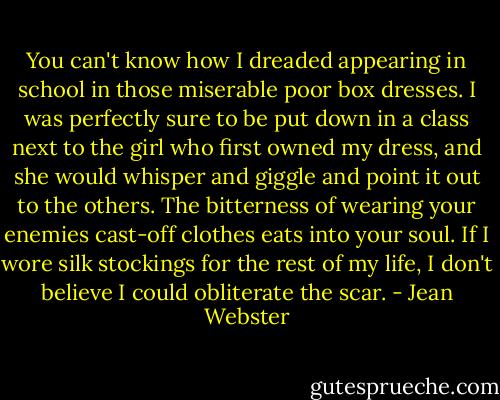 You can't know how I dreaded appearing in school in those miserable poor box dresses. I was perfectly sure to be put down in a class next to the girl who first owned my dress, and she would whisper and giggle and point it out to the others. The bitterness of wearing your enemies cast-off clothes eats into your soul. If I wore silk stockings for the rest of my life, I don't believe I could obliterate the scar. - Jean Webster