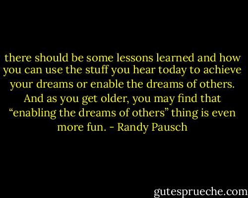 there should be some lessons learned and how you can use the stuff you hear today to achieve your dreams or enable the dreams of others. And as you get older, you may find that “enabling the dreams of others” thing is even more fun. - Randy Pausch