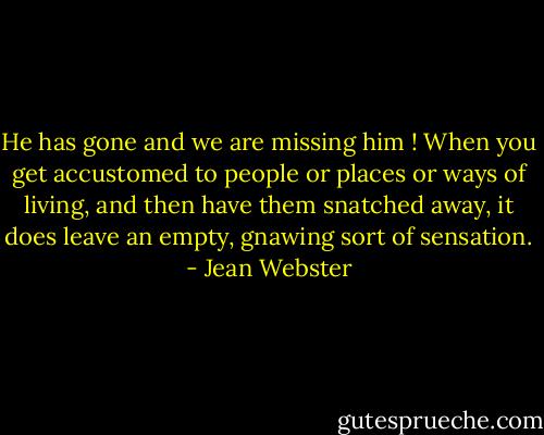 He has gone and we are missing him ! When you get accustomed to people or places or ways of living, and then have them snatched away, it does leave an empty, gnawing sort of sensation. - Jean Webster