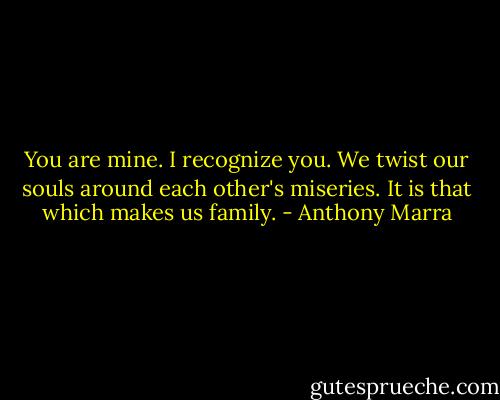 You are mine. I recognize you. We twist our souls around each other's miseries. It is that which makes us family. - Anthony Marra