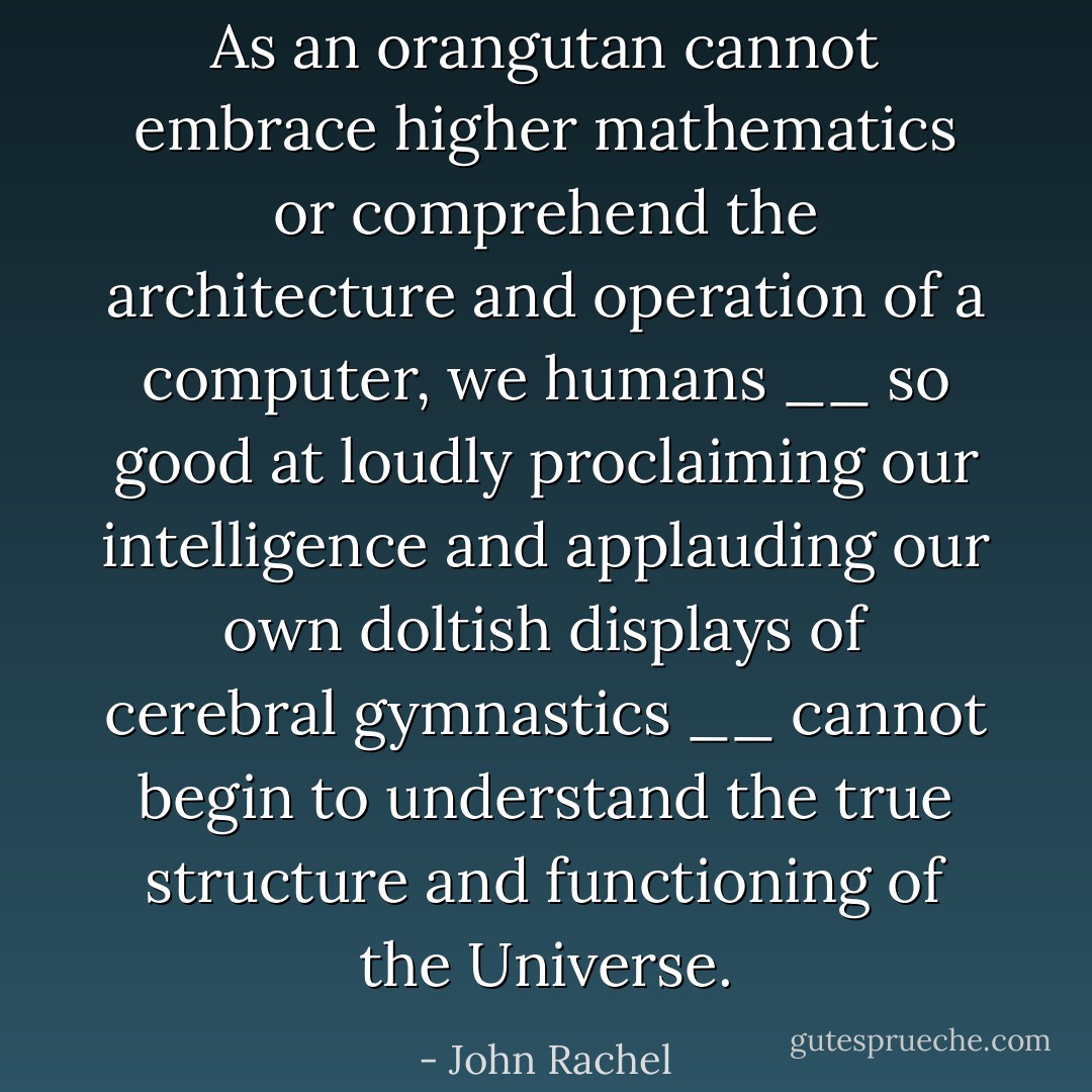 As an orangutan cannot embrace higher mathematics or comprehend the architecture and operation of a computer, we humans __ so good at loudly proclaiming our intelligence and applauding our own doltish displays of cerebral gymnastics __ cannot begin to understand the true structure and functioning of the Universe. - John Rachel
