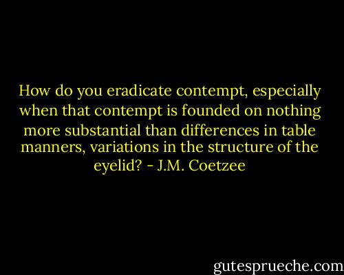 How do you eradicate contempt, especially when that contempt is founded on nothing more substantial than differences in table manners, variations in the structure of the eyelid? - J.M. Coetzee