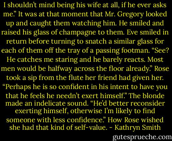 I shouldn’t mind being his wife at all, if he ever asks me.”<br />It was at that moment that Mr. Gregory looked up and caught them watching him. He smiled and raised his glass of champagne to them.<br />Eve smiled in return before turning to snatch a similar glass for each of them off the tray of a passing footman. “See? He catches me staring and he barely reacts. Most men would be halfway across the floor already.”<br />Rose took a sip from the flute her friend had given her. “Perhaps he is so confident in his intent to have you that he feels he needn’t exert himself.”<br />The blonde made an indelicate sound. “He’d better reconsider exerting himself, otherwise I’m likely to find someone with less confidence.”<br />How Rose wished she had that kind of self-value. - Kathryn Smith