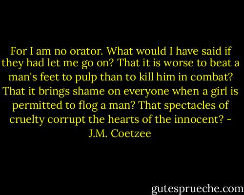 For I am no orator. What would I have said if they had let me go on? That it is worse to beat a man's feet to pulp than to kill him in combat? That it brings shame on everyone when a girl is permitted to flog a man? That spectacles of cruelty corrupt the hearts of the innocent? - J.M. Coetzee