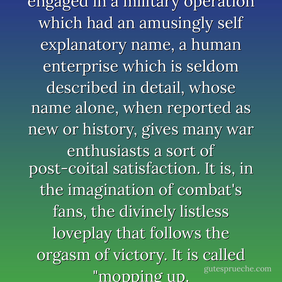 The Germans and the dog were engaged in a military operation which had an amusingly self explanatory name, a human enterprise which is seldom described in detail, whose name alone, when reported as new or history, gives many war enthusiasts a sort of post-coital satisfaction. It is, in the imagination of combat's fans, the divinely listless loveplay that follows the orgasm of victory. It is called "mopping up. - Kurt Vonnegut Jr.