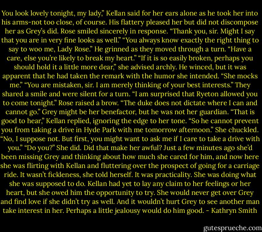 You look lovely tonight, my lady,” Kellan said for her ears alone as he took her into his arms-not too close, of course.<br />His flattery pleased her but did not discompose her as Grey’s did. Rose smiled sincerely in response. “Thank you, sir. Might I say that you are in very fine looks as well.”<br />“You always know exactly the right thing to say to woo me, Lady Rose.” He grinned as they moved through a turn. “Have a care, else you’re likely to break my heart.”<br />“If it is so easily broken, perhaps you should hold it a little more dear,” she advised archly.<br />He winced, but it was apparent that he had taken the remark with the humor she intended. “She mocks me.”<br />“You are mistaken, sir. I am merely thinking of your best interests.”<br />They shared a smile and were silent for a turn.<br />“I am surprised that Ryeton allowed you to come tonight.”<br />Rose raised a brow. “The duke does not dictate where I can and cannot go.” Grey might be her benefactor, but he was not her guardian.<br />“That is good to hear,” Kellan replied, ignoring the edge to her tone. “So he cannot prevent you from taking a drive in Hyde Park with me tomorrow afternoon.”<br />She chuckled. “No, I suppose not. But first, you might want to ask me if I care to take a drive with you.”<br />“Do you?”<br />She did. Did that make her awful? Just a few minutes ago she’d been missing Grey and thinking about how much she cared for him, and now here she was flirting with Kellan and fluttering over the prospect of going for a carriage ride.<br />It wasn’t fickleness, she told herself. It was practicality. She was doing what she was supposed to do. Kellan had yet to lay any claim to her feelings or her heart, but she owed him the opportunity to try. She would never get over Grey and find love if she didn’t try as well.<br />And it wouldn’t hurt Grey to see another man take interest in her. Perhaps a little jealousy would do him good. - Kathryn Smith