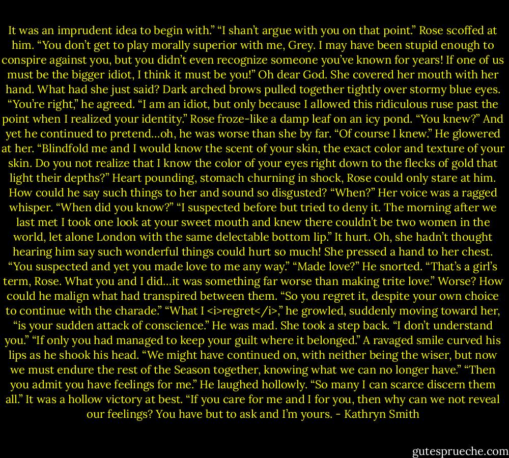 It was an imprudent idea to begin with.”<br />“I shan’t argue with you on that point.”<br />Rose scoffed at him. “You don’t get to play morally superior with me, Grey. I may have been stupid enough to conspire against you, but you didn’t even recognize someone you’ve known for years! If one of us must be the bigger idiot, I think it must be you!” Oh dear God. She covered her mouth with her hand. What had she just said?<br />Dark arched brows pulled together tightly over stormy blue eyes. “You’re right,” he agreed. “I am an idiot, but only because I allowed this ridiculous ruse past the point when I realized your identity.”<br />Rose froze-like a damp leaf on an icy pond. “You knew?” And yet he continued to pretend…oh, he was worse than she by far.<br />“Of course I knew.” He glowered at her. “Blindfold me and I would know the scent of your skin, the exact color and texture of your skin. Do you not realize that I know the color of your eyes right down to the flecks of gold that light their depths?”<br />Heart pounding, stomach churning in shock, Rose could only stare at him. How could he say such things to her and sound so disgusted? “When?” Her voice was a ragged whisper. “When did you know?”<br />“I suspected before but tried to deny it. The morning after we last met I took one look at your sweet mouth and knew there couldn’t be two women in the world, let alone London with the same delectable bottom lip.”<br />It hurt. Oh, she hadn’t thought hearing him say such wonderful things could hurt so much! She pressed a hand to her chest. “You suspected and yet you made love to me any way.”<br />“Made love?” He snorted. “That’s a girl’s term, Rose. What you and I did…it was something far worse than making trite love.”<br />Worse? How could he malign what had transpired between them. “So you regret it, despite your own choice to continue with the charade.”<br />“What I <i>regret</i>,” he growled, suddenly moving toward her, “is your sudden attack of conscience.”<br />He was mad. She took a step back. “I don’t understand you.”<br />“If only you had managed to keep your guilt where it belonged.” A ravaged smile curved his lips as he shook his head. “We might have continued on, with neither being the wiser, but now we must endure the rest of the Season together, knowing what we can no longer have.”<br />“Then you admit you have feelings for me.”<br />He laughed hollowly. “So many I can scarce discern them all.”<br />It was a hollow victory at best. “If you care for me and I for you, then why can we not reveal our feelings? You have but to ask and I’m yours. - Kathryn Smith