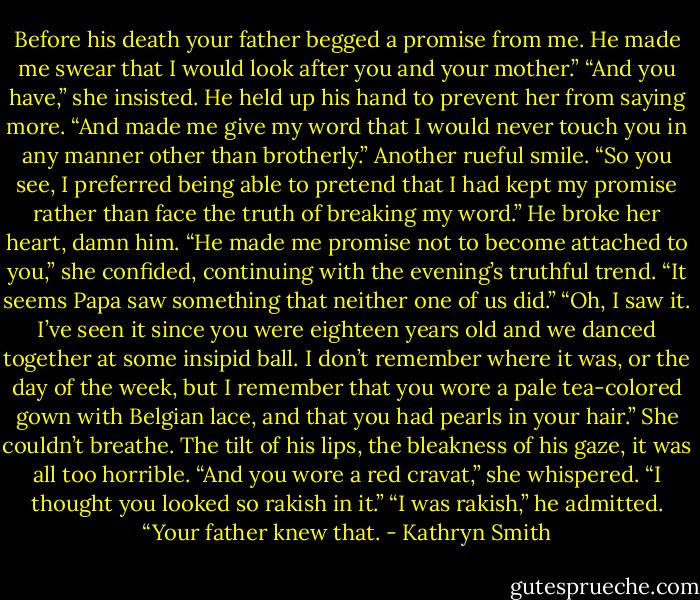 Before his death your father begged a promise from me. He made me swear that I would look after you and your mother.”<br />“And you have,” she insisted.<br />He held up his hand to prevent her from saying more. “And made me give my word that I would never touch you in any manner other than brotherly.” Another rueful smile. “So you see, I preferred being able to pretend that I had kept my promise rather than face the truth of breaking my word.”<br />He broke her heart, damn him. “He made me promise not to become attached to you,” she confided, continuing with the evening’s truthful trend. “It seems Papa saw something that neither one of us did.”<br />“Oh, I saw it. I’ve seen it since you were eighteen years old and we danced together at some insipid ball. I don’t remember where it was, or the day of the week, but I remember that you wore a pale tea-colored gown with Belgian lace, and that you had pearls in your hair.”<br />She couldn’t breathe. The tilt of his lips, the bleakness of his gaze, it was all too horrible. “And you wore a red cravat,” she whispered. “I thought you looked so rakish in it.”<br />“I was rakish,” he admitted. “Your father knew that. - Kathryn Smith