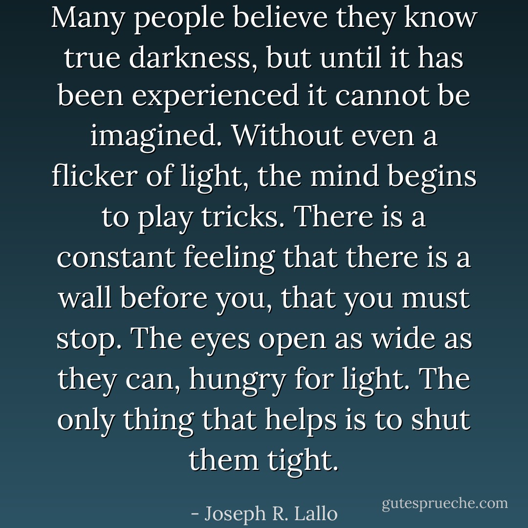 Many people believe they know true darkness, but until it has been experienced it cannot be imagined. Without even a flicker of light, the mind begins to play tricks. There is a constant feeling that there is a wall before you, that you must stop. The eyes open as wide as they can, hungry for light. The only thing that helps is to shut them tight. - Joseph R. Lallo