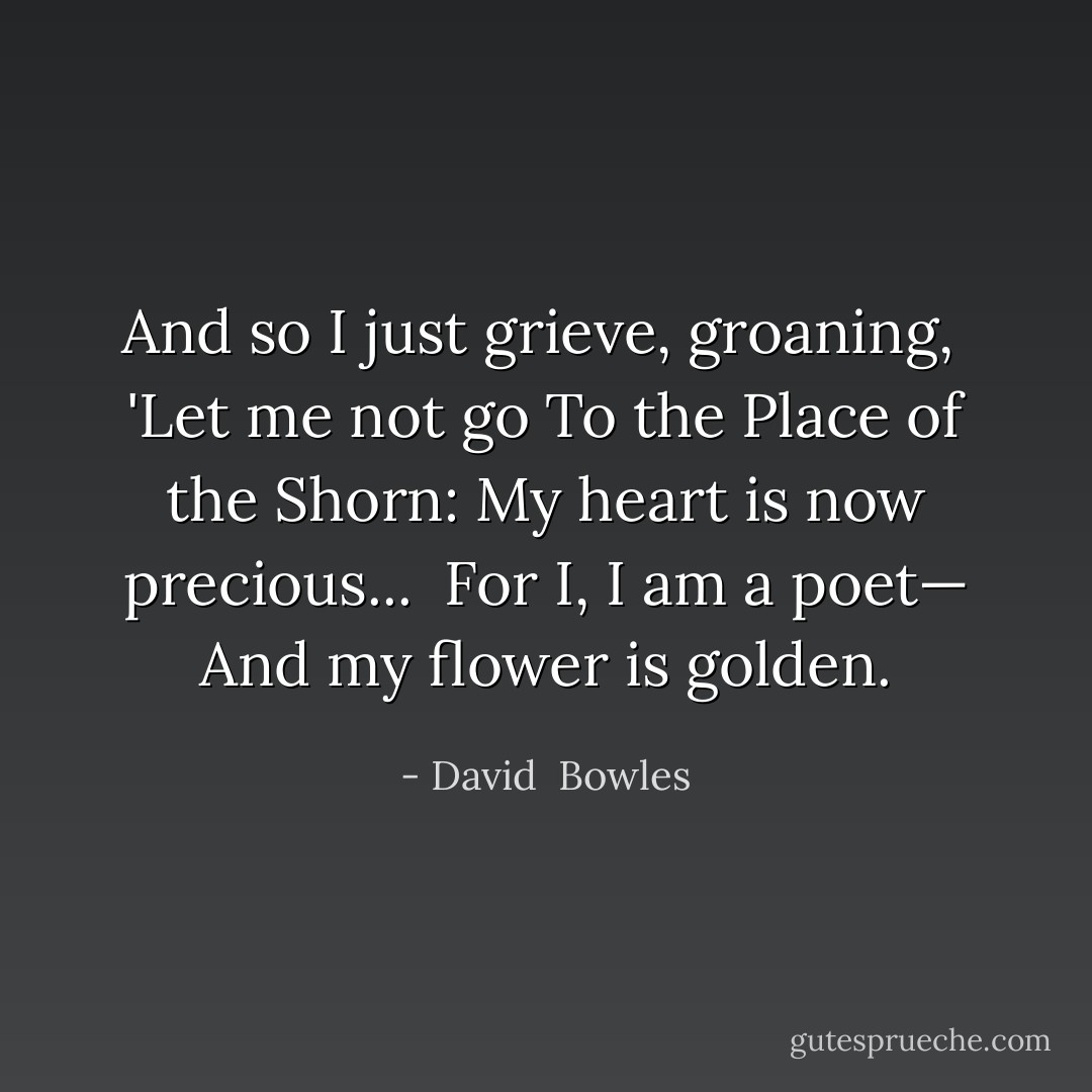 And so I just grieve, groaning, <br />'Let me not go<br />To the Place of the Shorn:<br />My heart is now precious... <br />For I, I am a poet—<br />And my flower is golden. - David  Bowles