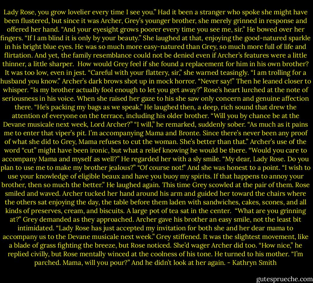 Lady Rose, you grow lovelier every time I see you.”<br />Had it been a stranger who spoke she might have been flustered, but since it was Archer, Grey’s younger brother, she merely grinned in response and offered her hand. “And your eyesight grows poorer every time you see me, sir.”<br />He bowed over her fingers. “If I am blind it is only by your beauty.”<br />She laughed at that, enjoying the good-natured sparkle in his bright blue eyes. He was so much more easy-natured than Grey, so much more full of life and flirtation. And yet, the family resemblance could not be denied even if Archer’s features were a little thinner, a little sharper. <br />How would Grey feel if she found a replacement for him in his own brother? It was too low, even in jest.<br />“Careful with your flattery, sir,” she warned teasingly. “I am trolling for a husband you know.”<br />Archer’s dark brows shot up in mock horror. “Never say!” Then he leaned closer to whisper. “Is my brother actually fool enough to let you get away?”<br />Rose’s heart lurched at the note of seriousness in his voice. When she raised her gaze to his she saw only concern and genuine affection there. “He’s packing my bags as we speak.”<br />He laughed then, a deep, rich sound that drew the attention of everyone on the terrace, including his older brother.<br />“Will you by chance be at the Devane musicale next week, Lord Archer?”<br />“I will,” he remarked, suddenly sober. “As much as it pains me to enter that viper’s pit. I’m accompanying Mama and Bronte. Since there’s never been any proof of what she did to Grey, Mama refuses to cut the woman. She’s better than that.”<br />Archer’s use of the word “cut” might have been ironic, but what a relief knowing he would be there. “Would you care to accompany Mama and myself as well?”<br />He regarded her with a sly smile. “My dear, Lady Rose. Do you plan to use me to make my brother jealous?”<br />“Of course not!” And she was honest to a point. “I wish to use your knowledge of eligible beaux and have you buoy my spirits. If that happens to annoy your brother, then so much the better.”<br />He laughed again. This time Grey scowled at the pair of them. Rose smiled and waved.<br />Archer tucked her hand around his arm and guided her toward the chairs where the others sat enjoying the day, the table before them laden with sandwiches, cakes, scones, and all kinds of preserves, cream, and biscuits. A large pot of tea sat in the center. <br />“What are you grinning at?” Grey demanded as they approached.<br />Archer gave his brother an easy smile, not the least bit intimidated. “Lady Rose has just accepted my invitation for both she and her dear mama to accompany us to the Devane musicale next week.”<br />Grey stiffened. It was the slightest movement, like a blade of grass fighting the breeze, but Rose noticed. She’d wager Archer did too.<br />“How nice,” he replied civilly, but Rose mentally winced at the coolness of his tone. He turned to his mother. “I’m parched. Mama, will you pour?”<br />And he didn’t look at her again. - Kathryn Smith