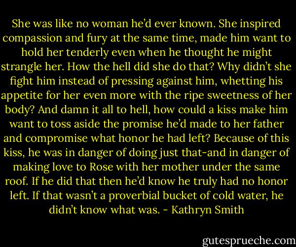 She was like no woman he’d ever known. She inspired compassion and fury at the same time, made him want to hold her tenderly even when he thought he might strangle her. How the hell did she do that?<br />Why didn’t she fight him instead of pressing against him, whetting his appetite for her even more with the ripe sweetness of her body?<br />And damn it all to hell, how could a kiss make him want to toss aside the promise he’d made to her father and compromise what honor he had left? Because of this kiss, he was in danger of doing just that-and in danger of making love to Rose with her mother under the same roof. If he did that then he’d know he truly had no honor left.<br />If that wasn’t a proverbial bucket of cold water, he didn’t know what was. - Kathryn Smith