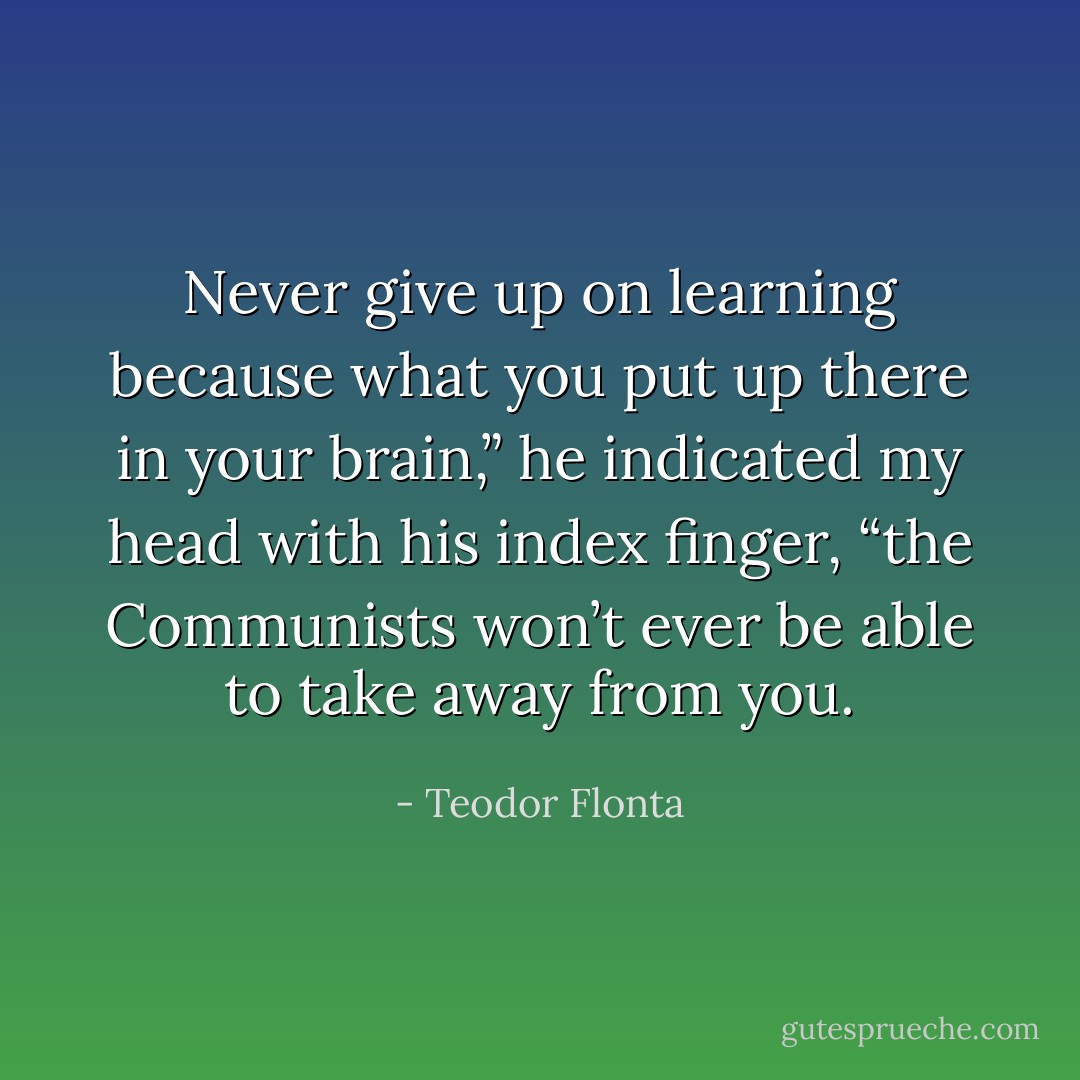 Never give up on learning because what you put up there in your brain,” he indicated my head with his index finger, “the Communists won’t ever be able to take away from you. - Teodor Flonta